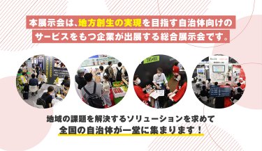 本展示会は、地方創生の実現を目指す自治体向けのサービスをもつ企業が出展する総合展示会です。
