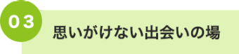 03 思いがけない出会いの場