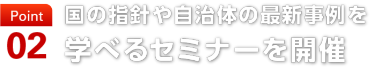 point02　国の指針や自治体の最新事例を 学べるセミナーを開催