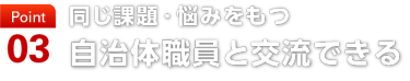 point03　同じ課題・悩みをもつ 自治体職員と交流できる