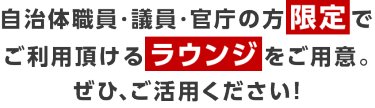 自治体職員・議員・官庁の方限定で ご利用頂けるラウンジをご用意。 ぜひ、ご活用ください！