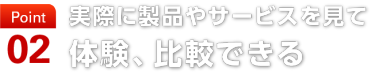 point02　実際に製品やサービスを見て 体験、比較できる