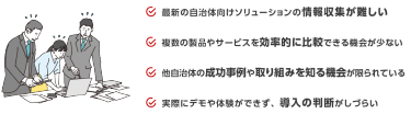 最新の自治体向けソリューションの情報収集が難しい　複数の製品やサービスを効率的に比較できる機会が少ない　他自治体の成功事例や取り組みを知る機会が限られている　実際にデモや体験ができず、導入の判断がしづらい