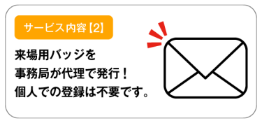 サービス内容【2】来場用バッジを事務局が代理で発行！個人での登録は不要です。