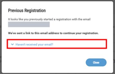 Q. I can't find the "Continue Your Registration" email / I want to reset ​and start from the beginning.​  A. Please re-enter your email address on the registration page and ​wait for the pop-up to appear. Once it does, click "Haven't received your email?